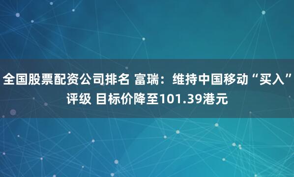 全国股票配资公司排名 富瑞：维持中国移动“买入”评级 目标价降至101.39港元
