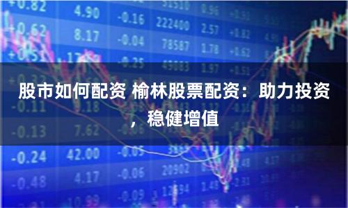 股市如何配资 榆林股票配资：助力投资，稳健增值